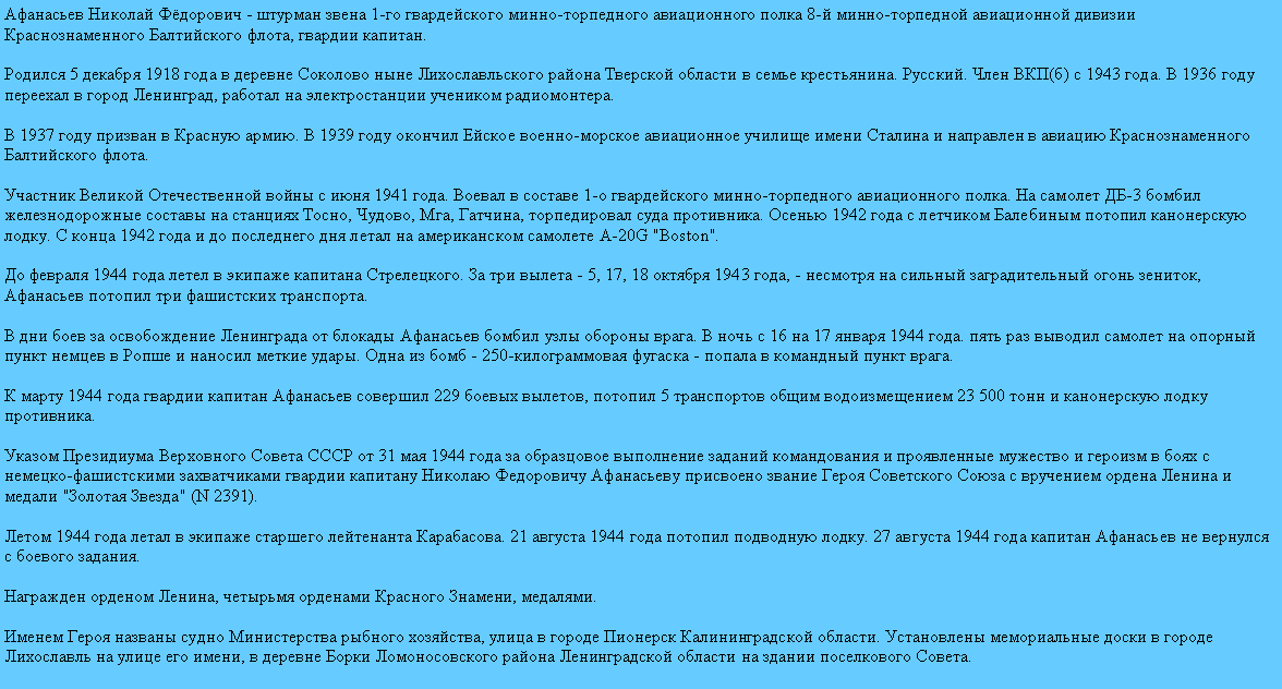 Подпись: Афанасьев Николай Фёдорович - штурман звена 1-го гвардейского минно-торпедного авиационного полка 8-й минно-торпедной авиационной дивизии Краснознаменного Балтийского флота, гвардии капитан.

Родился 5 декабря 1918 года в деревне Соколово ныне Лихославльского района Тверской области в семье крестьянина. Русский. Член ВКП(б) с 1943 года. В 1936 году переехал в город Ленинград, работал на электростанции учеником радиомонтера.

В 1937 году призван в Красную армию. В 1939 году окончил Ейское военно-морское авиационное училище имени Сталина и направлен в авиацию Краснознаменного Балтийского флота.

Участник Великой Отечественной войны с июня 1941 года. Воевал в составе 1-о гвардейского минно-торпедного авиационного полка. На самолет ДБ-3 бомбил железнодорожные составы на станциях Тосно, Чудово, Мга, Гатчина, торпедировал суда противника. Осенью 1942 года с летчиком Балебиным потопил канонерскую лодку. С конца 1942 года и до последнего дня летал на американском самолете A-20G "Boston".

До февраля 1944 года летел в экипаже капитана Стрелецкого. За три вылета - 5, 17, 18 октября 1943 года, - несмотря на сильный заградительный огонь зениток, Афанасьев потопил три фашистских транспорта. 

В дни боев за освобождение Ленинграда от блокады Афанасьев бомбил узлы обороны врага. В ночь с 16 на 17 января 1944 года. пять раз выводил самолет на опорный пункт немцев в Ропше и наносил меткие удары. Одна из бомб - 250-килограммовая фугаска - попала в командный пункт врага.

К марту 1944 года гвардии капитан Афанасьев совершил 229 боевых вылетов, потопил 5 транспортов общим водоизмещением 23 500 тонн и канонерскую лодку противника.

Указом Президиума Верховного Совета СССР от 31 мая 1944 года за образцовое выполнение заданий командования и проявленные мужество и героизм в боях с немецко-фашистскими захватчиками гвардии капитану Николаю Федоровичу Афанасьеву присвоено звание Героя Советского Союза с вручением ордена Ленина и медали "Золотая Звезда" (N 2391).

Летом 1944 года летал в экипаже старшего лейтенанта Карабасова. 21 августа 1944 года потопил подводную лодку. 27 августа 1944 года капитан Афанасьев не вернулся с боевого задания. 

Награжден орденом Ленина, четырьмя орденами Красного Знамени, медалями. 

Именем Героя названы судно Министерства рыбного хозяйства, улица в городе Пионерск Калининградской области. Установлены мемориальные доски в городе Лихославль на улице его имени, в деревне Борки Ломоносовского района Ленинградской области на здании поселкового Совета. 