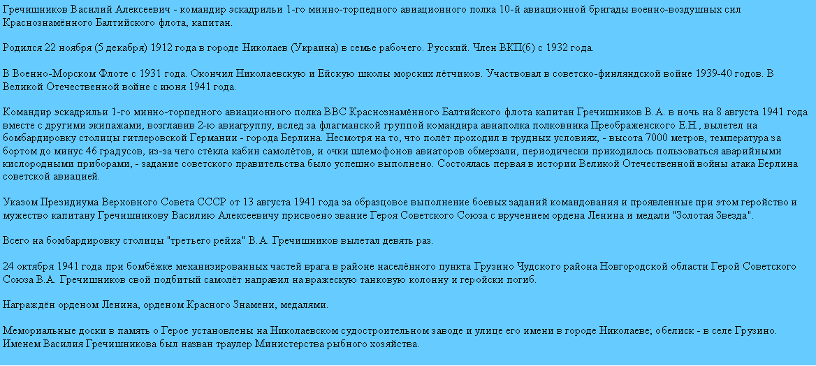 Подпись: Гречишников Василий Алексеевич - командир эскадрильи 1-го минно-торпедного авиационного полка 10-й авиационной бригады военно-воздушных сил Краснознамённого Балтийского флота, капитан.

Родился 22 ноября (5 декабря) 1912 года в городе Николаев (Украина) в семье рабочего. Русский. Член ВКП(б) с 1932 года.

В Военно-Морском Флоте с 1931 года. Окончил Николаевскую и Ейскую школы морских лётчиков. Участвовал в советско-финляндской войне 1939-40 годов. В Великой Отечественной войне с июня 1941 года.

Командир эскадрильи 1-го минно-торпедного авиационного полка ВВС Краснознамённого Балтийского флота капитан Гречишников В.А. в ночь на 8 августа 1941 года вместе с другими экипажами, возглавив 2-ю авиагруппу, вслед за флагманской группой командира авиаполка полковника Преображенского Е.Н., вылетел на бомбардировку столицы гитлеровской Германии - города Берлина. Несмотря на то, что полёт проходил в трудных условиях, - высота 7000 метров, температура за бортом до минус 46 градусов, из-за чего стёкла кабин самолётов, и очки шлемофонов авиаторов обмерзали, периодически приходилось пользоваться аварийными кислородными приборами, - задание советского правительства было успешно выполнено. Состоялась первая в истории Великой Отечественной войны атака Берлина советской авиацией.

Указом Президиума Верховного Совета СССР от 13 августа 1941 года за образцовое выполнение боевых заданий командования и проявленные при этом геройство и мужество капитану Гречишникову Василию Алексеевичу присвоено звание Героя Советского Союза с вручением ордена Ленина и медали "Золотая Звезда".

Всего на бомбардировку столицы "третьего рейха" В.А. Гречишников вылетал девять раз.

24 октября 1941 года при бомбёжке механизированных частей врага в районе населённого пункта Грузино Чудского района Новгородской области Герой Советского Союза В.А. Гречишников свой подбитый самолёт направил на вражескую танковую колонну и геройски погиб.

Награждён орденом Ленина, орденом Красного Знамени, медалями.

Мемориальные доски в память о Герое установлены на Николаевском судостроительном заводе и улице его имени в городе Николаеве; обелиск - в селе Грузино. Именем Василия Гречишникова был назван траулер Министерства рыбного хозяйства.