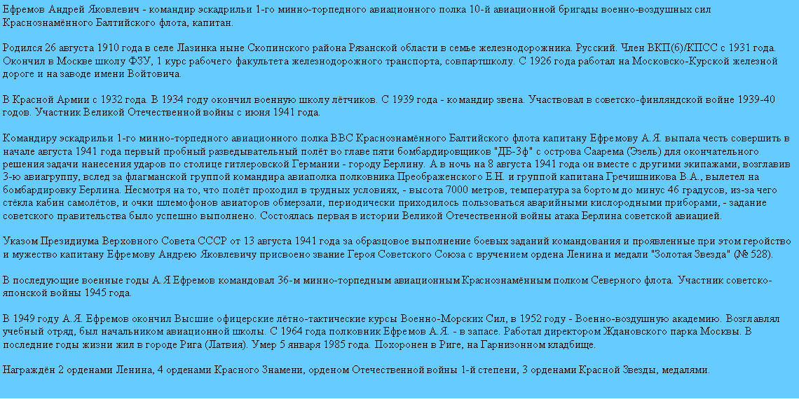 Подпись: Ефремов Андрей Яковлевич - командир эскадрильи 1-го минно-торпедного авиационного полка 10-й авиационной бригады военно-воздушных сил Краснознамённого Балтийского флота, капитан.

Родился 26 августа 1910 года в селе Лазинка ныне Скопинского района Рязанской области в семье железнодорожника. Русский. Член ВКП(б)/КПСС с 1931 года. Окончил в Москве школу ФЗУ, 1 курс рабочего факультета железнодорожного транспорта, совпартшколу. С 1926 года работал на Московско-Курской железной дороге и на заводе имени Войтовича.

В Красной Армии с 1932 года. В 1934 году окончил военную школу лётчиков. С 1939 года - командир звена. Участвовал в советско-финляндской войне 1939-40 годов. Участник Великой Отечественной войны с июня 1941 года.

Командиру эскадрильи 1-го минно-торпедного авиационного полка ВВС Краснознамённого Балтийского флота капитану Ефремову А.Я. выпала честь совершить в начале августа 1941 года первый пробный разведывательный полёт во главе пяти бомбардировщиков "ДБ-3ф" с острова Саарема (Эзель) для окончательного решения задачи нанесения ударов по столице гитлеровской Германии - городу Берлину. А в ночь на 8 августа 1941 года он вместе с другими экипажами, возглавив 3-ю авиагруппу, вслед за флагманской группой командира авиаполка полковника Преображенского Е.Н. и группой капитана Гречишникова В.А., вылетел на бомбардировку Берлина. Несмотря на то, что полёт проходил в трудных условиях, - высота 7000 метров, температура за бортом до минус 46 градусов, из-за чего стёкла кабин самолётов, и очки шлемофонов авиаторов обмерзали, периодически приходилось пользоваться аварийными кислородными приборами, - задание советского правительства было успешно выполнено. Состоялась первая в истории Великой Отечественной войны атака Берлина советской авиацией.

Указом Президиума Верховного Совета СССР от 13 августа 1941 года за образцовое выполнение боевых заданий командования и проявленные при этом геройство и мужество капитану Ефремову Андрею Яковлевичу присвоено звание Героя Советского Союза с вручением ордена Ленина и медали "Золотая Звезда" (№ 528).

В последующие военные годы А.Я Ефремов командовал 36-м минно-торпедным авиационным Краснознамённым полком Северного флота. Участник советско-японской войны 1945 года.

В 1949 году А.Я. Ефремов окончил Высшие офицерские лётно-тактические курсы Военно-Морских Сил, в 1952 году - Военно-воздушную академию. Возглавлял учебный отряд, был начальником авиационной школы. С 1964 года полковник Ефремов А.Я. - в запасе. Работал директором Ждановского парка Москвы. В последние годы жизни жил в городе Рига (Латвия). Умер 5 января 1985 года. Похоронен в Риге, на Гарнизонном кладбище.

Награждён 2 орденами Ленина, 4 орденами Красного Знамени, орденом Отечественной войны 1-й степени, 3 орденами Красной Звезды, медалями.