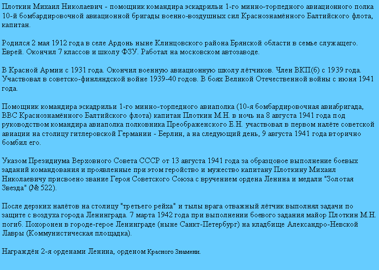 Подпись: Плоткин Михаил Николаевич - помощник командира эскадрильи 1-го минно-торпедного авиационного полка 10-й бомбардировочной авиационной бригады военно-воздушных сил Краснознамённого Балтийского флота, капитан.

Родился 2 мая 1912 года в селе Ардонь ныне Клинцовского района Брянской области в семье служащего. Еврей. Окончил 7 классов и школу ФЗУ. Работал на московском автозаводе.

В Красной Армии с 1931 года. Окончил военную авиационную школу лётчиков. Член ВКП(б) с 1939 года. Участвовал в советско-финляндской войне 1939-40 годов. В боях Великой Отечественной войны с июня 1941 года.

Помощник командира эскадрильи 1-го минно-торпедного авиаполка (10-я бомбардировочная авиабригада, ВВС Краснознамённого Балтийского флота) капитан Плоткин М.Н. в ночь на 8 августа 1941 года под руководством командира авиаполка полковника Преображенского Е.Н. участвовал в первом налёте советской авиации на столицу гитлеровской Германии - Берлин, а на следующий день, 9 августа 1941 года вторично бомбил его.

Указом Президиума Верховного Совета СССР от 13 августа 1941 года за образцовое выполнение боевых заданий командования и проявленные при этом геройство и мужество капитану Плоткину Михаил Николаевичу присвоено звание Героя Советского Союза с вручением ордена Ленина и медали "Золотая Звезда" (№ 522).

После дерзких налётов на столицу "третьего рейха" и тылы врага отважный лётчик выполнял задачи по защите с воздуха города Ленинграда. 7 марта 1942 года при выполнении боевого задания майор Плоткин М.Н. погиб. Похоронен в городе-герое Ленинграде (ныне Санкт-Петербург) на кладбище Александро-Невской Лавры (Коммунистическая площадка).

Награждён 2-я орденами Ленина, орденом Красного Знамени.