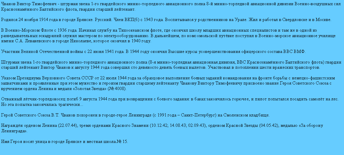 Подпись: Чванов Виктор Тимофеевич - штурман звена 1-го гвардейского минно-торпедного авиационного полка 8-й минно-торпедной авиационной дивизии Военно-воздушных сил Краснознамённого Балтийского флота, гвардии старший лейтенант.

Родился 24 ноября 1914 года в городе Брянске. Русский. Член ВКП(б) с 1943 года. Воспитывался у родственников на Урале. Жил и работал в Свердловске и в Москве.

В Военно-Морском Флоте с 1936 года. Начинал службу на Тихоокеанском флоте, где окончил школу младших авиационных специалистов и там же в одной из разведывательных эскадрилий служил мастером по электрооборудованию. В дальнейшем, по комсомольской путёвке поступил в Военно-морское авиационное училище имени С.А. Леваневского в городе Николаеве, которое окончил в 1940 году.

Участник Великой Отечественной войны с 22 июня 1941 года. В 1944 году окончил Высшие курсы усовершенствования офицерского состава ВВС ВМФ.

Штурман звена 1-го гвардейского минно-торпедного авиационного полка (8-я минно-торпедная авиационная дивизия, ВВС Краснознамённого Балтийского флота) гвардии старший лейтенант Виктор Чванов к августу 1944 года совершил сто девяносто девять боевых вылетов. Участвовал в потоплении шести вражеских транспортов.

Указом Президиума Верховного Совета СССР от 22 июля 1944 года за образцовое выполнение боевых заданий командования на фронте борьбы с немецко-фашистским захватчиками и проявленные при этом мужество и героизм гвардии старшему лейтенанту Чванову Виктору Тимофеевичу присвоено звание Героя Советского Союза с вручением ордена Ленина и медали «Золотая Звезда» (№ 4008).

Отважный лётчик-торпедоносец погиб 9 августа 1944 года при возвращении с боевого задания: в баках закончилось горючее, и пилот попытался посадить самолёт на лес. Но эта попытка закончилась трагически...

Герой Советского Союза В.Т. Чванов похоронен в городе-герое Ленинграде (с 1991 года – Санкт-Петербург) на Смоленском кладбище.

Награждён орденом Ленина (22.07.44), тремя орденами Красного Знамени (10.12.42; 14.08.43; 02.09.43), орденом Красной Звезды (04.05.42), медалью «За оборону Ленинграда».

Имя Героя носят улица в городе Брянске и местная школа № 15.