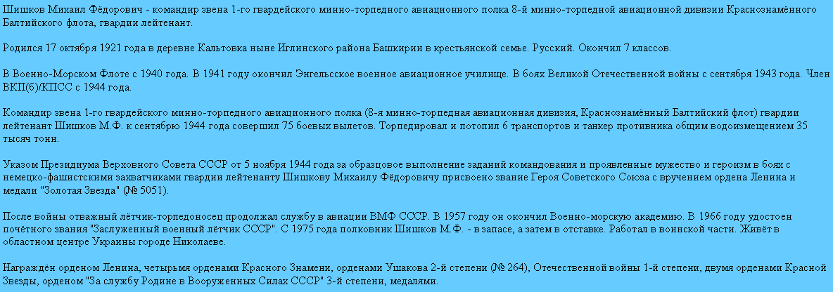 Подпись: Шишков Михаил Фёдорович - командир звена 1-го гвардейского минно-торпедного авиационного полка 8-й минно-торпедной авиационной дивизии Краснознамённого Балтийского флота, гвардии лейтенант.

Родился 17 октября 1921 года в деревне Кальтовка ныне Иглинского района Башкирии в крестьянской семье. Русский. Окончил 7 классов.

В Военно-Морском Флоте с 1940 года. В 1941 году окончил Энгельсское военное авиационное училище. В боях Великой Отечественной войны с сентября 1943 года. Член ВКП(б)/КПСС с 1944 года.

Командир звена 1-го гвардейского минно-торпедного авиационного полка (8-я минно-торпедная авиационная дивизия, Краснознамённый Балтийский флот) гвардии лейтенант Шишков М.Ф. к сентябрю 1944 года совершил 75 боевых вылетов. Торпедировал и потопил 6 транспортов и танкер противника общим водоизмещением 35 тысяч тонн.

Указом Президиума Верховного Совета СССР от 5 ноября 1944 года за образцовое выполнение заданий командования и проявленные мужество и героизм в боях с немецко-фашистскими захватчиками гвардии лейтенанту Шишкову Михаилу Фёдоровичу присвоено звание Героя Советского Союза с вручением ордена Ленина и медали "Золотая Звезда" (№ 5051).

После войны отважный лётчик-торпедоносец продолжал службу в авиации ВМФ СССР. В 1957 году он окончил Военно-морскую академию. В 1966 году удостоен почётного звания "Заслуженный военный лётчик СССР". С 1975 года полковник Шишков М.Ф. - в запасе, а затем в отставке. Работал в воинской части. Живёт в областном центре Украины городе Николаеве.

Награждён орденом Ленина, четырьмя орденами Красного Знамени, орденами Ушакова 2-й степени (№ 264), Отечественной войны 1-й степени, двумя орденами Красной Звезды, орденом "За службу Родине в Вооруженных Силах СССР" 3-й степени, медалями.